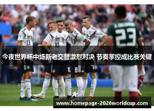 今夜世界杯中场新老交替激烈对决 节奏掌控成比赛关键