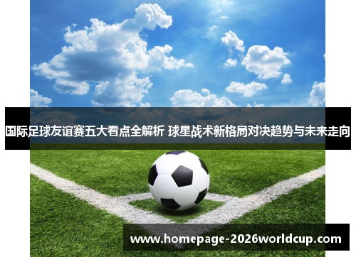 国际足球友谊赛五大看点全解析 球星战术新格局对决趋势与未来走向