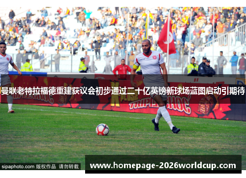 曼联老特拉福德重建获议会初步通过二十亿英镑新球场蓝图启动引期待 曼联老特拉福德重建获议会初步通过二十亿英镑新球场蓝图启动引期待