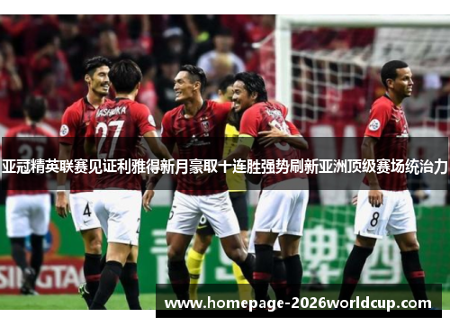 亚冠精英联赛见证利雅得新月豪取十连胜强势刷新亚洲顶级赛场统治力
