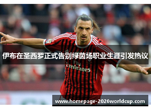 伊布在圣西罗正式告别绿茵场职业生涯引发热议 伊布在圣西罗正式告别绿茵场职业生涯引发热议