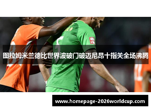 图拉姆米兰德比世界波破门破迈尼昂十指关全场沸腾 图拉姆米兰德比世界波破门破迈尼昂十指关全场沸腾