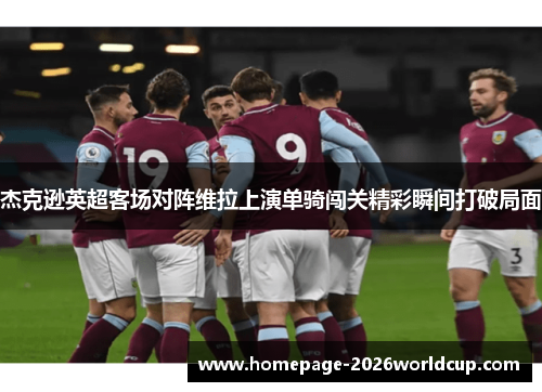 杰克逊英超客场对阵维拉上演单骑闯关精彩瞬间打破局面 杰克逊英超客场对阵维拉上演单骑闯关精彩瞬间打破局面