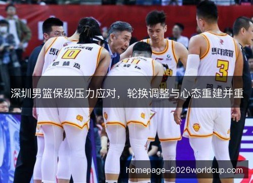 深圳男篮保级压力应对,轮换调整与心态重建并重 深圳男篮保级压力应对,轮换调整与心态重建并重